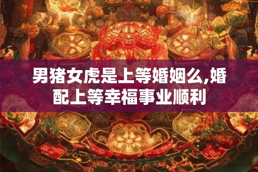 男猪女虎是上等婚姻么,婚配上等幸福事业顺利