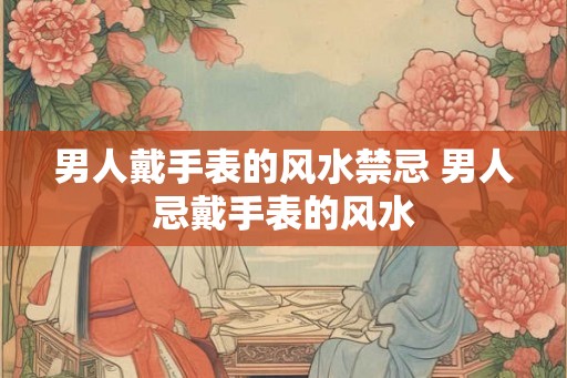 男人戴手表的风水禁忌 男人忌戴手表的风水