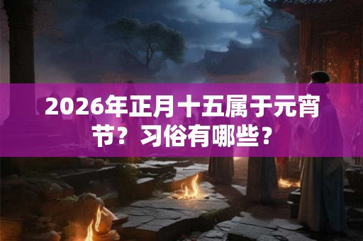2026年正月十五属于元宵节？习俗有哪些？