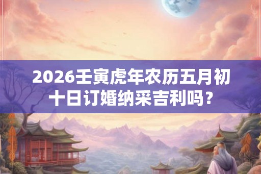 2026壬寅虎年农历五月初十日订婚纳采吉利吗？