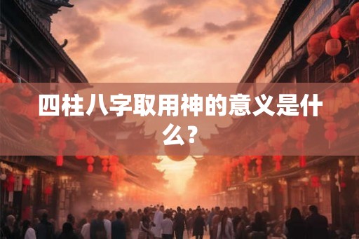 四柱八字取用神的意义是什么？