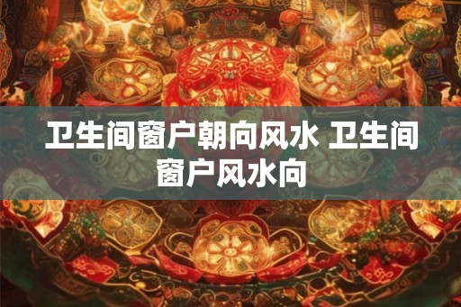 卫生间窗户朝向风水 卫生间窗户风水向