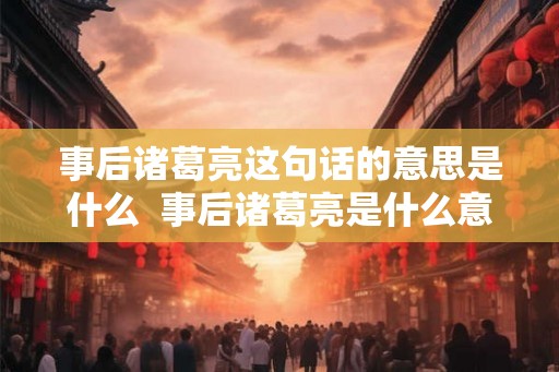 事后诸葛亮这句话的意思是什么  事后诸葛亮是什么意思
