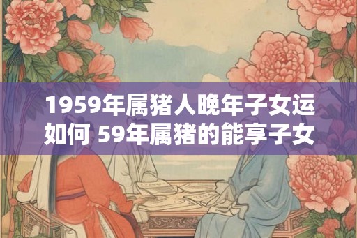 1959年属猪人晚年子女运如何 59年属猪的能享子女福吗