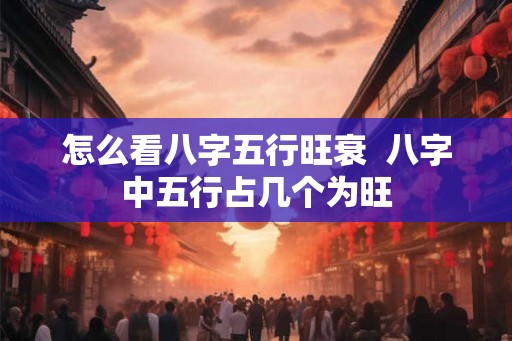 怎么看八字五行旺衰 八字中五行占几个为旺 怎么看八字五行旺衰 八字中五行占几个为旺
