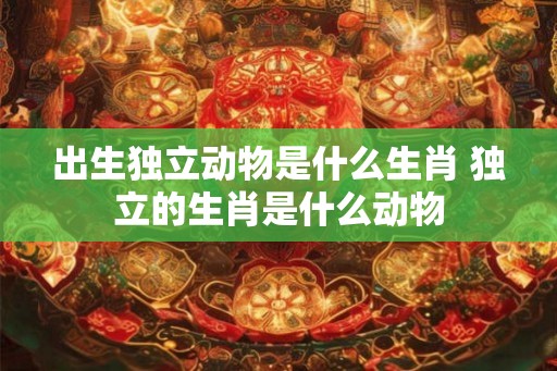 出生独立动物是什么生肖 独立的生肖是什么动物