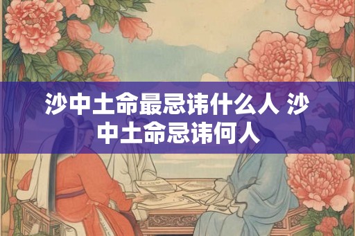 沙中土命最忌讳什么人 沙中土命忌讳何人