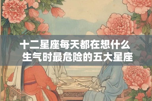 十二星座每天都在想什么  生气时最危险的五大星座