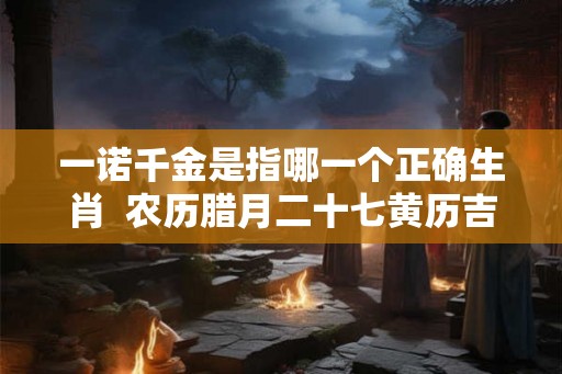 一诺千金是指哪一个正确生肖  农历腊月二十七黄历吉日查询