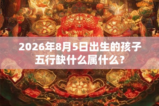 2026年8月5日出生的孩子五行缺什么属什么? 2026年8月5日出生的孩子五行缺什么属什么?