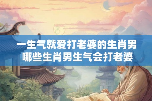 一生气就爱打老婆的生肖男 哪些生肖男生气会打老婆