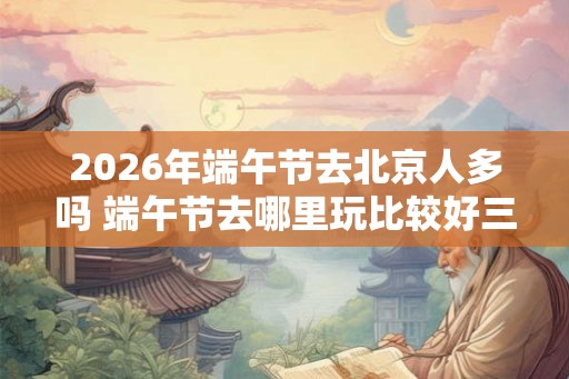 2026年端午节去北京人多吗 端午节去哪里玩比较好三天 2026年端午节去北京人多吗 端午节去哪里玩比较好三天