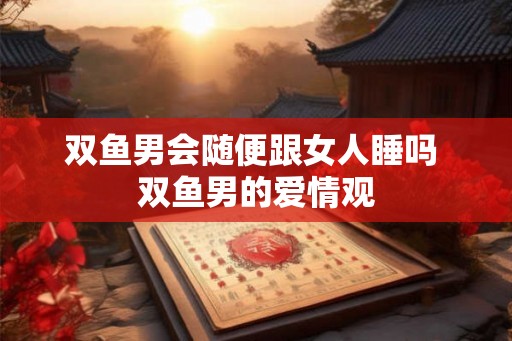 双鱼男会随便跟女人睡吗 双鱼男的爱情观