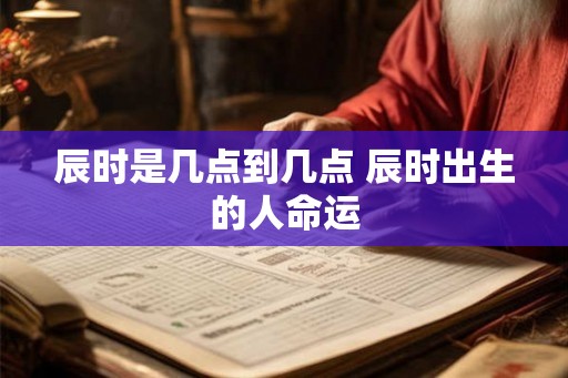辰时是几点到几点 辰时出生的人命运