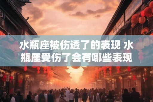 水瓶座被伤透了的表现 水瓶座受伤了会有哪些表现