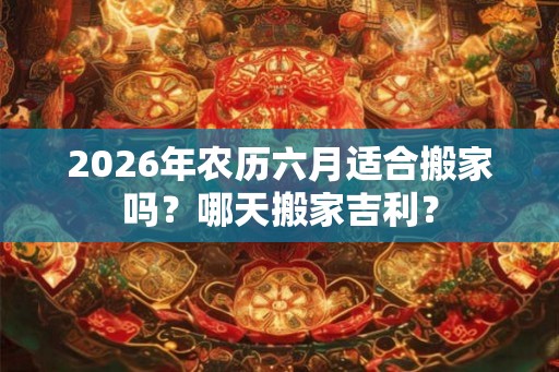 2026年农历六月适合搬家吗？哪天搬家吉利？