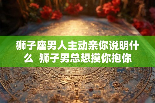 狮子座男人主动亲你说明什么  狮子男总想摸你抱你