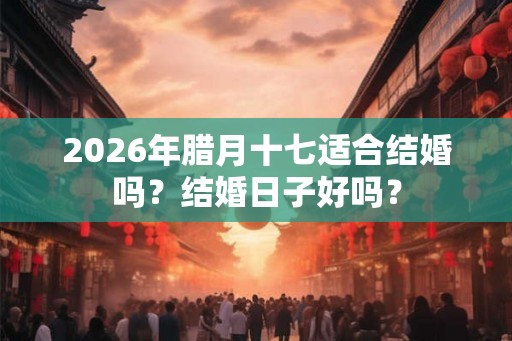 2026年腊月十七适合结婚吗？结婚日子好吗？