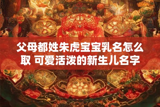 父母都姓朱虎宝宝乳名怎么取 可爱活泼的新生儿名字