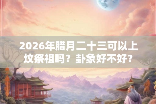 2026年腊月二十三可以上坟祭祖吗？卦象好不好？