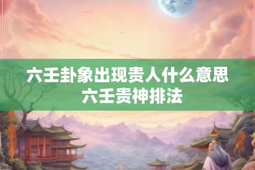 六壬卦象出现贵人什么意思  六壬贵神排法
