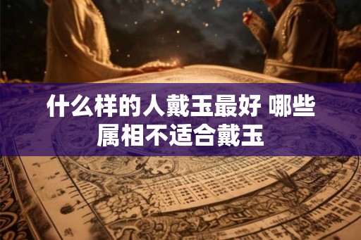 什么样的人戴玉最好 哪些属相不适合戴玉