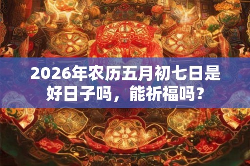 2026年农历五月初七日是好日子吗,能祈福吗? 2026年农历五月初七日是好日子吗,能祈福吗?