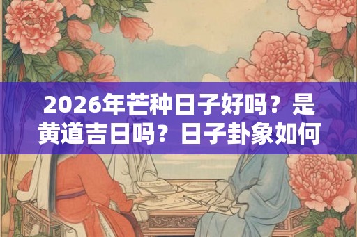2026年芒种日子好吗？是黄道吉日吗？日子卦象如何？