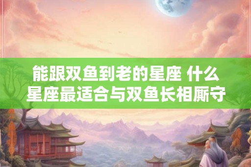 能跟双鱼到老的星座 什么星座最适合与双鱼长相厮守