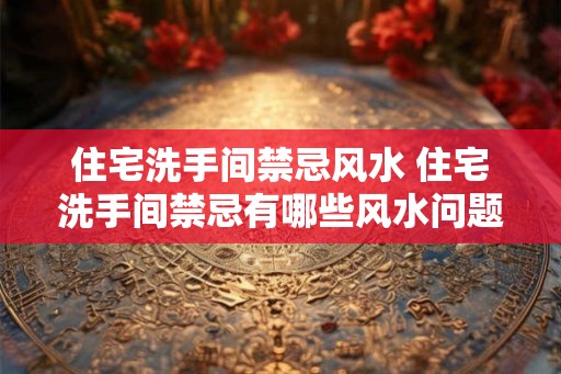 住宅洗手间禁忌风水 住宅洗手间禁忌有哪些风水问题
