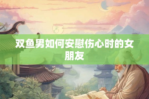 双鱼男如何安慰伤心时的女朋友