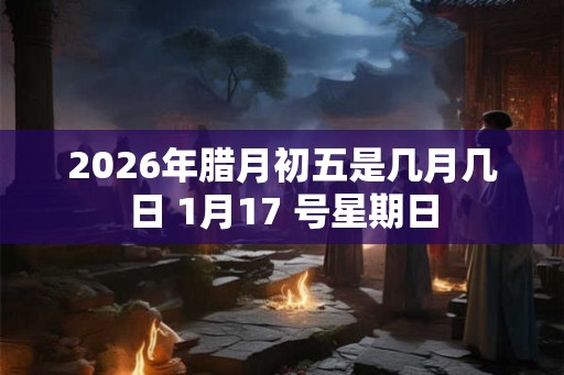 2026年腊月初五是几月几日 1月17 号星期日