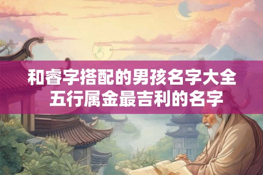 和睿字搭配的男孩名字大全 五行属金最吉利的名字 和睿字搭配的男孩名字大全 五行属金最吉利的名字