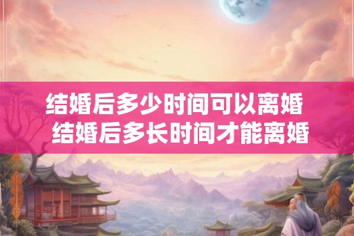 结婚后多少时间可以离婚  结婚后多长时间才能离婚