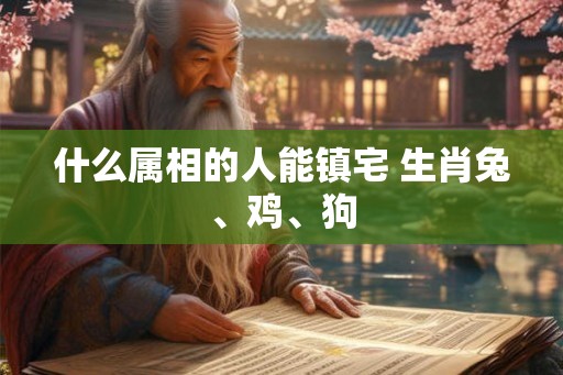 什么属相的人能镇宅 生肖兔、鸡、狗 什么属相的人能镇宅 生肖兔、鸡、狗