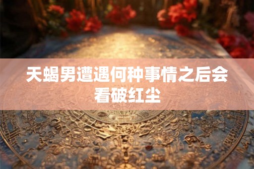 天蝎男遭遇何种事情之后会看破红尘 天蝎男遭遇何种事情之后会看破红尘
