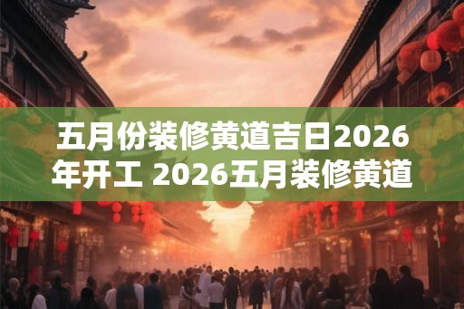 五月份装修黄道吉日2026年开工 2026五月装修黄道吉日是哪天
