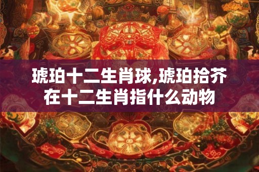 琥珀十二生肖球,琥珀拾芥在十二生肖指什么动物 琥珀十二生肖球,琥珀拾芥在十二生肖指什么动物