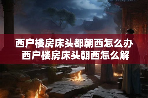 西户楼房床头都朝西怎么办 西户楼房床头朝西怎么解决