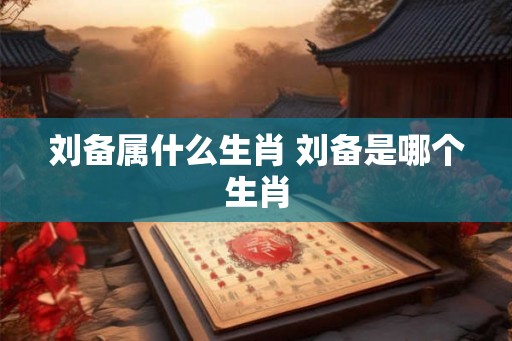 刘备属什么生肖 刘备是哪个生肖