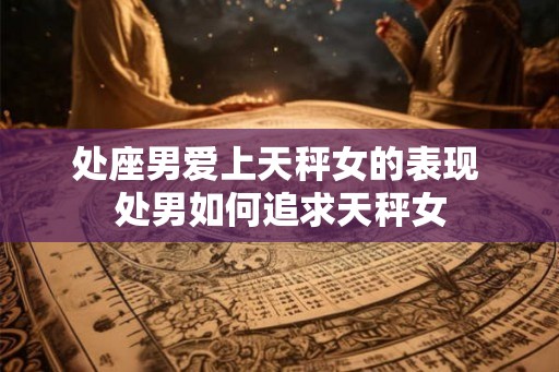 处座男爱上天秤女的表现 处男如何追求天秤女 处座男爱上天秤女的表现 处男如何追求天秤女