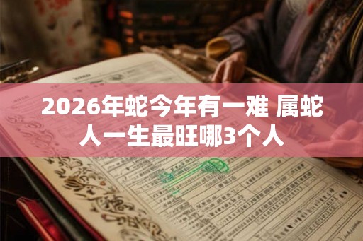 2026年蛇今年有一难 属蛇人一生最旺哪3个人