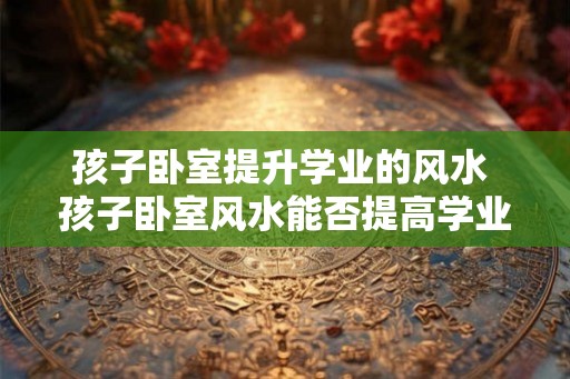 孩子卧室提升学业的风水 孩子卧室风水能否提高学业