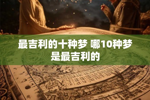 最吉利的十种梦 哪10种梦是最吉利的 最吉利的十种梦 哪10种梦是最吉利的