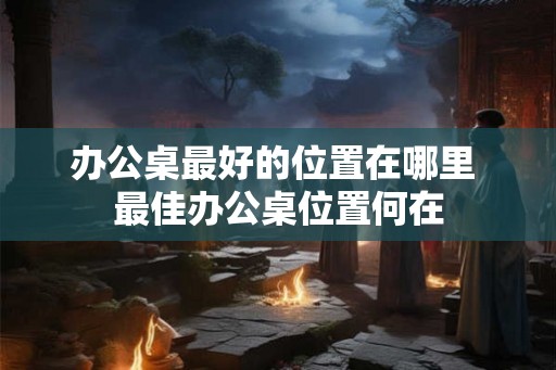 办公桌最好的位置在哪里 最佳办公桌位置何在