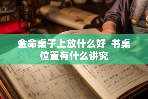 金命桌子上放什么好 书桌位置有什么讲究 金命桌子上放什么好 书桌位置有什么讲究