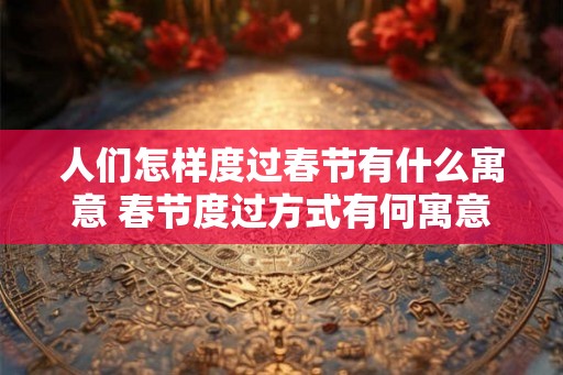 人们怎样度过春节有什么寓意 春节度过方式有何寓意