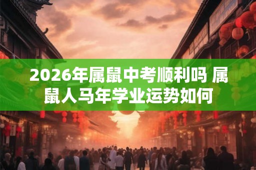 2026年属鼠中考顺利吗 属鼠人马年学业运势如何 2026年属鼠中考顺利吗 属鼠人马年学业运势如何
