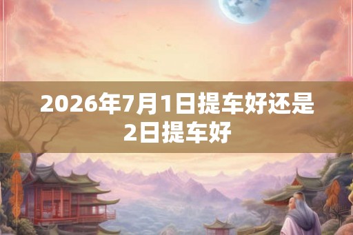 2026年7月1日提车好还是2日提车好