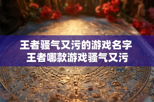 王者骚气又污的游戏名字 王者哪款游戏骚气又污 王者骚气又污的游戏名字 王者哪款游戏骚气又污